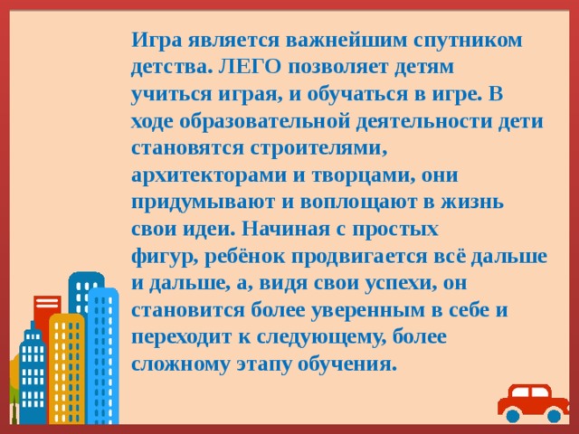 Игра является важнейшим спутником детства. ЛЕГО позволяет детям учиться играя, и обучаться в игре. В ходе образовательной деятельности дети становятся строителями, архитекторами и творцами, они придумывают и воплощают в жизнь свои идеи. Начиная с простых фигур, ребёнок продвигается всё дальше и дальше, а, видя свои успехи, он становится более уверенным в себе и переходит к следующему, более сложному этапу обучения. 