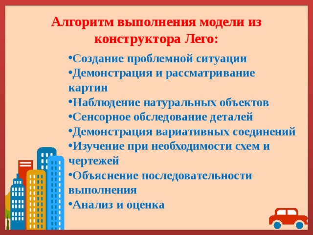 Алгоритм выполнения модели из конструктора Лего: Создание проблемной ситуации Демонстрация и рассматривание картин Наблюдение натуральных объектов Сенсорное обследование деталей Демонстрация вариативных соединений Изучение при необходимости схем и чертежей Объяснение последовательности выполнения Анализ и оценка 