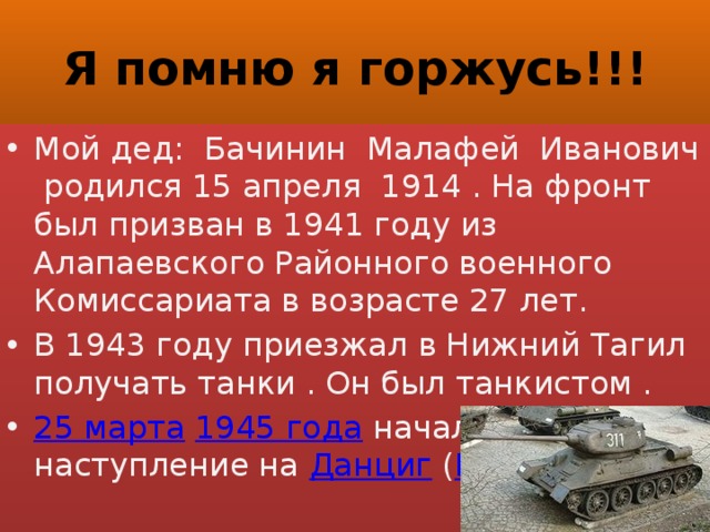 Я помню я горжусь!!! Мой дед: Бачинин Малафей Иванович родился 15 апреля 1914 . На фронт был призван в 1941 году из Алапаевского Районного военного Комиссариата в возрасте 27 лет. В 1943 году приезжал в Нижний Тагил получать танки . Он был танкистом . 25 марта   1945 года  началось наступление на  Данциг  ( Гданьск ) 