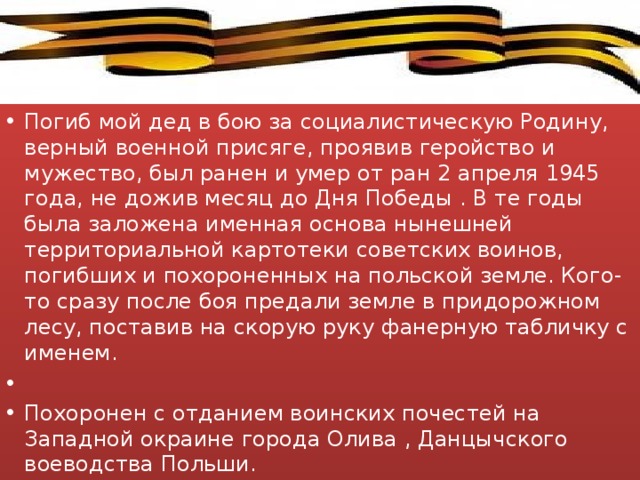 Погиб мой дед в бою за социалистическую Родину, верный военной присяге, проявив геройство и мужество, был ранен и умер от ран 2 апреля 1945 года, не дожив месяц до Дня Победы . В те годы была заложена именная основа нынешней территориальной картотеки советских воинов, погибших и похороненных на польской земле. Кого-то сразу после боя предали земле в придорожном лесу, поставив на скорую руку фанерную табличку с именем.   Похоронен с отданием воинских почестей на Западной окраине города Олива , Данцычского воеводства Польши. 