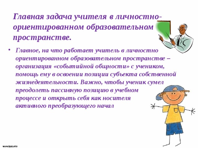 Главная задача учителя в личностно-ориентированном образовательном пространстве. Главное, на что работает учитель в личностно ориентированном образовательном пространстве – организация «событийной общности» с учеником, помощь ему в освоении позиции субъекта собственной жизнедеятельности. Важно, чтобы ученик сумел преодолеть пассивную позицию в учебном  процессе и открыть себя как носителя  активного преобразующего начал 