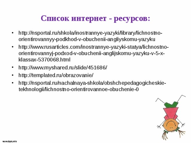 Список интернет - ресурсов: http://nsportal.ru/shkola/inostrannye-yazyki/library/lichnostno-orientirovannyy-podkhod-v-obuchenii-angliyskomu-yazyku http://www.rusarticles.com/inostrannye-yazyki-statya/lichnostno-orientirovannyj-podxod-v-obuchenii-anglijskomu-yazyku-v-5-x-klassax-5370068.html http://www.myshared.ru/slide/451686/ http://templated.ru/obrazovanie/ http://nsportal.ru/nachalnaya-shkola/obshchepedagogicheskie-tekhnologii/lichnostno-orientirovannoe-obuchenie-0  