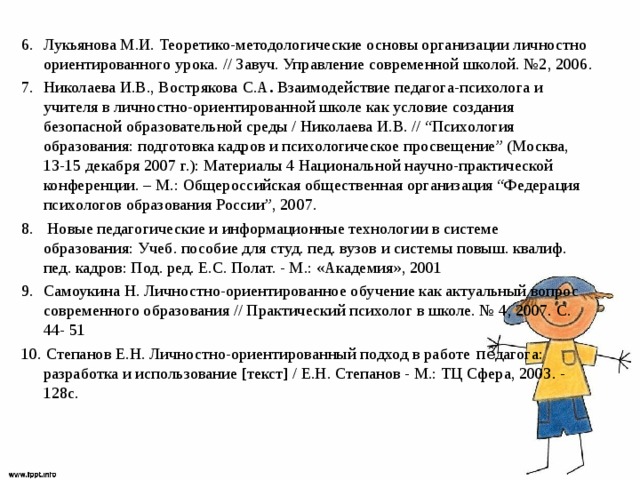 Лукьянова М.И. Теоретико-методологические основы организации личностно ориентированного урока. // Завуч. Управление современной школой. №2, 2006. Николаева И.В., Вострякова   С.А .  Взаимодействие педагога-психолога и учителя в личностно-ориентированной школе как условие создания безопасной образовательной среды / Николаева И.В. // “Психология образования: подготовка кадров и психологическое просвещение” (Москва, 13-15 декабря 2007 г.): Материалы 4 Национальной научно-практической конференции. – М.: Общероссийская общественная организация “Федерация психологов образования России”, 2007.  Новые педагогические и информационные технологии в системе образования: Учеб. пособие для студ. пед. вузов и системы повыш. квалиф. пед. кадров: Под. ред. Е.С. Полат. - М.: «Академия», 2001 Самоукина Н. Личностно-ориентированное обучение как актуальный вопрос современного образования // Практический психолог в школе. № 4, 2007. С. 44- 51 10. Степанов Е.Н. Личностно-ориентированный подход в работе ᴨȇдагога: разработка и использование [текст] / Е.Н. Степанов - М.: ТЦ Сфера, 2003. - 128с. 