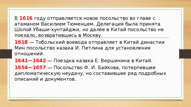 В 1616 году отправляется новое посольство во главе с атаманом Василием Тюменцем. Делегация была принята Шолой Убаши-хунтайджи, но далее в Китай посольство не поехало, возвратившись в Москву. 1618 — Тобольский воевода отправляет в Китай династии Мин посольство казака И. Петлина для установления отношений.  1641—1642 — Поездка казака Е. Вершинина в Китай.  1654—1657 — Посольство Ф. И. Байкова, потерпевшее дипломатическую неудачу, но составившее ряд подробных описаний и документов.  