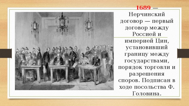 1689 — Нерчинский договор — первый договор между Россией и империей Цин, установивший границу между государствами, порядок торговли и разрешения споров. Подписан в ходе посольства Ф. Головина. 