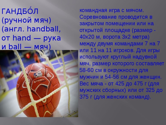 ГАНДБО́Л (ручной мяч) (англ. handball, от hand — рука и ball — мяч) командная игра с мячом. Соревнование проводится в закрытом помещении или на открытой площадке (размер - 40х20 м, ворота 3х2 метра) между двумя командами 7 на 7 или 11 на 11 игроков. Для игры используют круглый надувной мяч, размер которого составляет 58-60 см в окружности для мужчин и 54-56 см для женщин. Вес мяча - от 425 до 475 г (для мужских сборных) или от 325 до 375 г (для женских команд). 