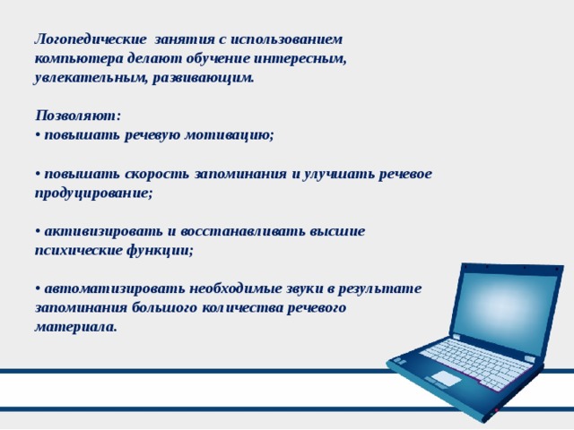 Логопедические занятия с использованием компьютера делают обучение интересным, увлекательным, развивающим.  Позволяют: • повышать речевую мотивацию;  • повышать скорость запоминания и улучшать речевое продуцирование;  • активизировать и восстанавливать высшие психические функции;  • автоматизировать необходимые звуки в результате запоминания большого количества речевого материала. 