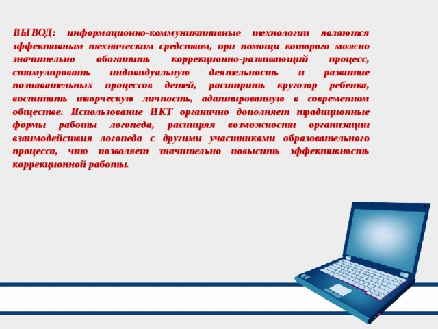 ВЫВОД: информационно-коммуникативные технологии являются эффективным техническим средством, при помощи которого можно значительно обогатить коррекционно-развивающий процесс, стимулировать индивидуальную деятельность и развитие познавательных процессов детей, расширить кругозор ребенка, воспитать творческую личность, адаптированную в современном обществе. Использование ИКТ органично дополняет традиционные формы работы логопеда, расширяя возможности организации взаимодействия логопеда с другими участниками образовательного процесса, что позволяет значительно повысить эффективность коррекционной работы. 