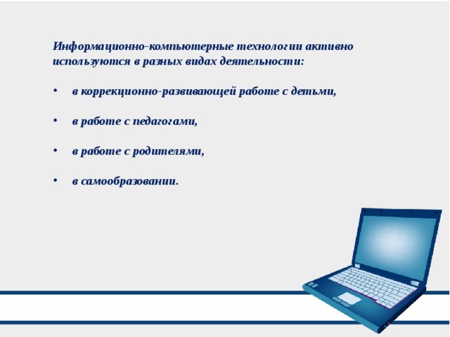 Информационно-компьютерные технологии активно используются в разных видах деятельности:   в коррекционно-развивающей работе с детьми,   в работе с педагогами,   в работе с родителями,   в самообразовании. 