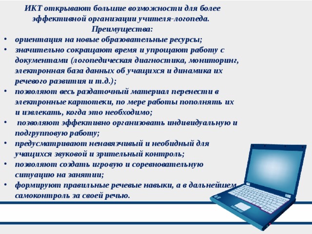 ИКТ открывают большие возможности для более эффективной организации учителя-логопеда. Преимущества: ориентация на новые образовательные ресурсы; значительно сокращают время и упрощают работу с документами (логопедическая диагностика, мониторинг, электронная база данных об учащихся и динамика их речевого развития и т.д.); позволяют весь раздаточный материал перенести в электронные картотеки, по мере работы пополнять их и извлекать, когда это необходимо;  позволяют эффективно организовать индивидуальную и подгрупповую работу; предусматривают ненавязчивый и необидный для учащихся звуковой и зрительный контроль; позволяют создать игровую и соревновательную ситуацию на занятии; формируют правильные речевые навыки, а в дальнейшем самоконтроль за своей речью. 