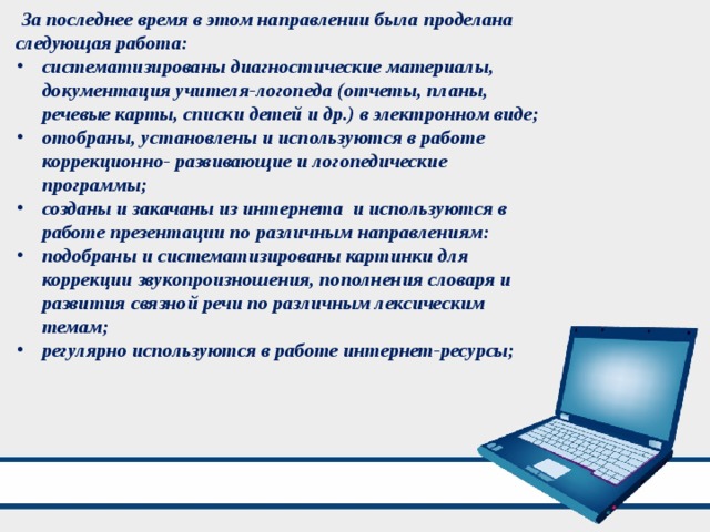  За последнее время в этом направлении была проделана следующая работа: систематизированы диагностические материалы, документация учителя-логопеда (отчеты, планы, речевые карты, списки детей и др.) в электронном виде; отобраны, установлены и используются в работе коррекционно- развивающие и логопедические программы; созданы и закачаны из интернета и используются в работе презентации по различным направлениям: подобраны и систематизированы картинки для коррекции звукопроизношения, пополнения словаря и развития связной речи по различным лексическим темам; регулярно используются в работе интернет-ресурсы; 