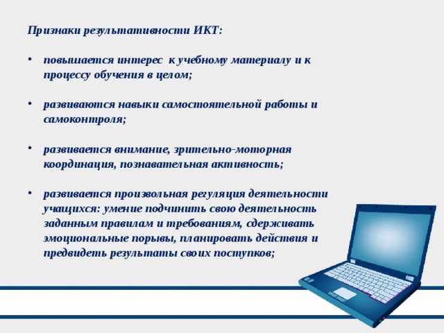 Признаки результативности ИКТ:  повышается интерес к учебному материалу и к процессу обучения в целом;  развиваются навыки самостоятельной работы и самоконтроля;  развивается внимание, зрительно-моторная координация, познавательная активность;  развивается произвольная регуляция деятельности учащихся: умение подчинить свою деятельность заданным правилам и требованиям, сдерживать эмоциональные порывы, планировать действия и предвидеть результаты своих поступков; 