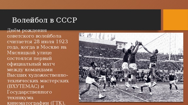 Волейбол в СССР Днём рождения советского волейбола считается 28 июля 1923 года, когда в Москве на Мясницкой улице состоялся первый официальный матч между командами Высших художественно-технических мастерских (ВХУТЕМАС) и Государственного техникума кинематографии (ГТК). 