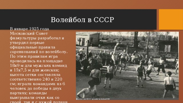 Волейбол в СССР В январе 1925 года Московский Совет физкультуры разработал и утвердил первые официальные правила соревнований по волейболу. По этим правилам игра проводилась на площадке 18х9 м для мужских команд и 15х7,5 м для женских; высота сетки составляла соответственно 240 и 220 см; играли командами из 6 человек до победы в двух партиях; команды выигрывали очки как со своей, так и с чужой подачи . 