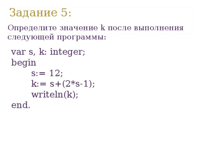 Задание 5 : Определите значение k после выполнения следующей программы:   var s, k: integer; begin  s:= 12;  k:= s+(2*s-1);  writeln(k); end. var s, k: integer; begin  s:= 12;  k:= s+(2*s-1);  writeln(k); end.   
