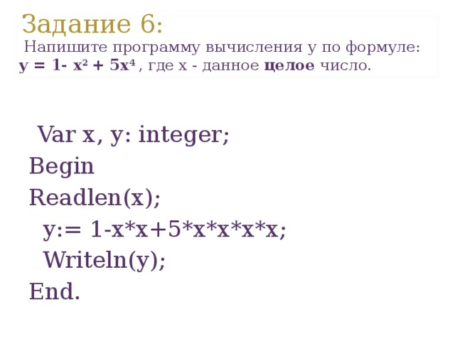 Задание 6 :  Напишите программу вычисления y по формуле: y = 1- x 2 + 5 x 4 , где x - данное целое число.  Var х, у : integer; В egin Readlen(x);  y:= 1-x*x+5*x*x*x*x;  Writeln(y); End. 