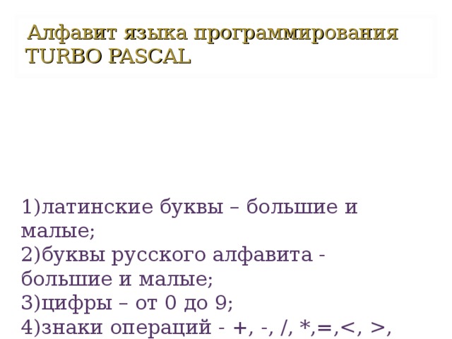 Алфавит языка программирования TURBO PASCAL  1)латинские буквы – большие и малые;  2)буквы русского алфавита - большие и малые;  3)цифры – от 0 до 9;  4)знаки операций - +, -, /, *,=,, , =;  5)разделительные знаки – ( ) [ ] { } ; . , ‘ и т. Д.   