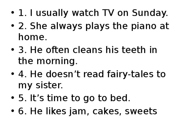 1. I usually watch TV on Sunday. 2. She always plays the piano at home. 3. He often cleans his teeth in the morning. 4. He doesn’t read fairy-tales to my sister. 5. It’s time to go to bed. 6. He likes jam, cakes, sweets 
