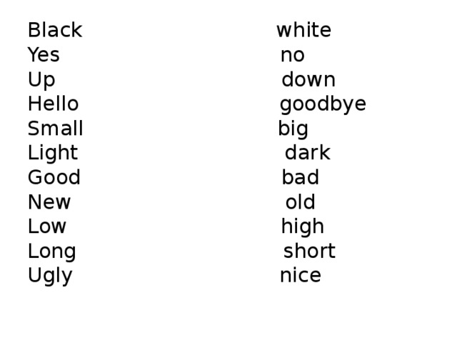 Black white Yes no Up down Hello goodbye Small big Light dark Good bad New old Low high Long short Ugly nice 