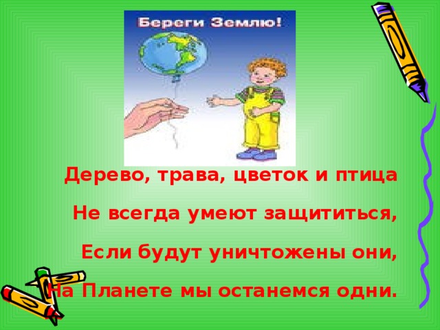   Дерево, трава, цветок и птица Не всегда умеют защититься, Если будут уничтожены они,  На Планете мы останемся одни.  