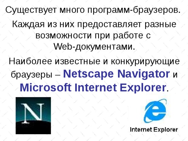 Существует много программ-браузеров. Каждая из них предоставляет разные возможности при работе с Web -документами. Наиболее известные и конкурирующие браузеры – Netscape Navigator  и Microsoft Internet Explorer . 