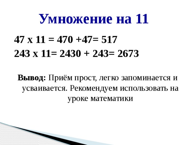 Умножение на 11 47 х 11 = 470 +47= 517 243 х 11= 2430 + 243= 2673  Вывод: Приём прост, легко запоминается и усваивается. Рекомендуем использовать на уроке математики   