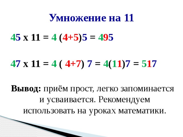 Умножение на 11 4 5 х 11 = 4 ( 4+5 ) 5 = 4 9 5  4 7 х 11 = 4 ( 4+7 ) 7 = 4 ( 1 1 ) 7 = 5 1 7  Вывод: приём прост, легко запоминается и усваивается. Рекомендуем использовать на уроках математики. 