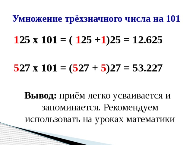 Умножение трёхзначного числа на 101 1 25 х 101 = ( 1 25 + 1 )25 = 12.625  5 27 х 101 = ( 5 27 + 5 )27 = 53.227  Вывод: приём легко усваивается и запоминается. Рекомендуем использовать на уроках математики 