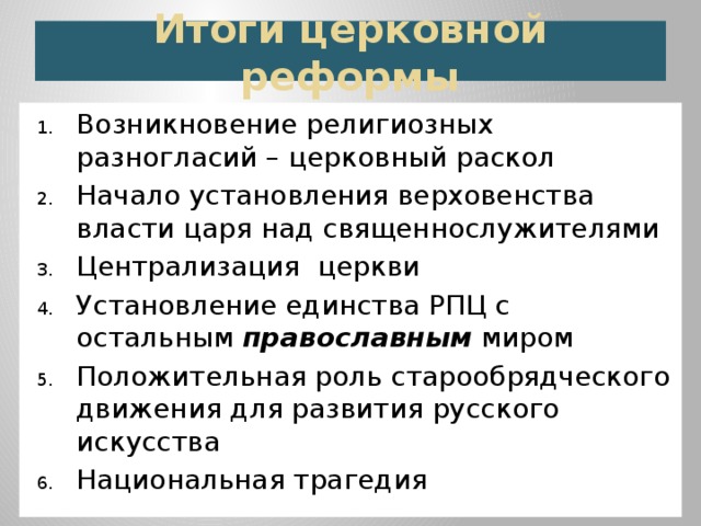 Итоги церковной реформы Возникновение религиозных разногласий – церковный раскол Начало установления верховенства власти царя над священнослужителями Централизация церкви Установление единства РПЦ с остальным православным миром Положительная роль старообрядческого движения для развития русского искусства Национальная трагедия 