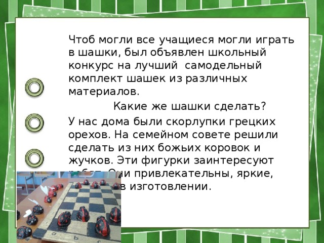 Чтоб могли все учащиеся могли играть в шашки, был объявлен школьный конкурс на лучший самодельный комплект шашек из различных материалов.  Какие же шашки сделать? У нас дома были скорлупки грецких орехов. На семейном совете решили сделать из них божьих коровок и жучков. Эти фигурки заинтересуют ребят. Они привлекательны, яркие, простые в изготовлении. 