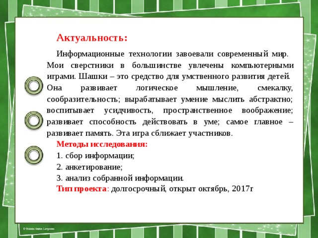 Актуальность: Информационные технологии завоевали современный мир. Мои сверстники в большинстве увлечены компьютерными играми. Шашки – это средство для умственного развития детей. Она развивает логическое мышление, смекалку, сообразительность; вырабатывает умение мыслить абстрактно; воспитывает усидчивость, пространственное воображение; развивает способность действовать в уме; самое главное – развивает память. Эта игра сближает участников. Методы исследования:  1. сбор информации; 2. анкетирование; 3. анализ собранной информации. Тип проекта : долгосрочный, открыт октябрь, 2017г   