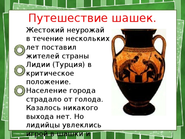 Путешествие шашек.   Жестокий неурожай в течение нескольких лет поставил жителей страны Лидии (Турция) в критическое положение. Население города страдало от голода. Казалось никакого выхода нет. Но лидийцы увлеклись игрой в шашки и забыли о голоде. 