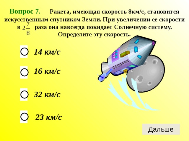 Вопрос 7 . Ракета, имеющая скорость 8км/с, становится искусственным спутником Земли. При увеличении ее скорости в раза она навсегда покидает Солнечную систему. Определите эту скорость. 14 км/с 16 км/с 32 км/с 23 км/с 