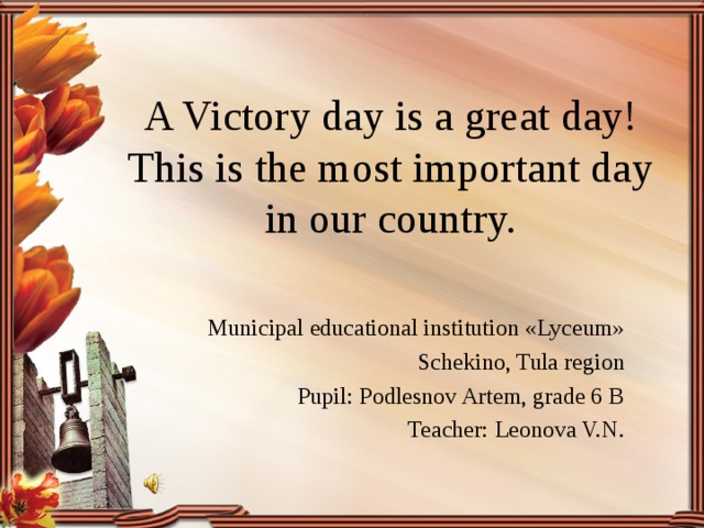 A Victory day is a great day!  This is the most important day  in our country. Municipal educational institution «Lyceum»  Schekino, Tula region Pupil: Podlesnov Artem, grade 6 B Teacher: Leonova V.N.  