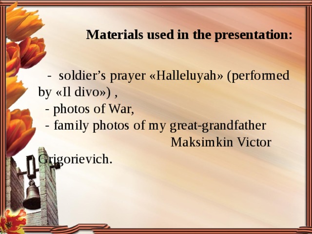  Materials used in the presentation:   - soldier’s prayer «Halleluyah» (performed by «Il divo») ,  - photos of War,  - family photos of my great-grandfather Maksimkin Victor Grigorievich. 