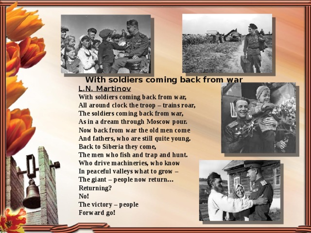 With soldiers coming back from war L.N. Martinov With soldiers coming back from war, All around clock the troop – trains roar, The soldiers coming back from war, As in a dream through Moscow pour. Now back from war the old men come And fathers, who are still quite young. Back to Siberia they come, The men who fish and trap and hunt. Who drive machineries, who know In peaceful valleys what to grow – The giant – people now return… Returning? No! The victory – people Forward go! 