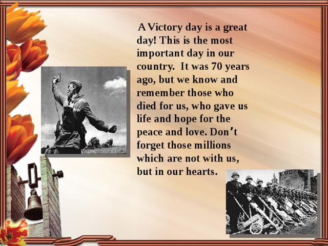  A Victory day is a great day! This is the most important day in our country. It was 70 years ago, but we know and remember those who died for us, who gave us life and hope for the peace and love. Don ’ t forget those millions which are not with us, but in our hearts. 