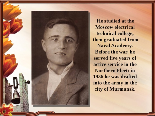    He studied at the Moscow electrical technical college,  then graduated from Naval Academy. Before the war, he served five years of active service in the Northern Fleet: in 1936 he was drafted into the army in the city of Murmansk. 