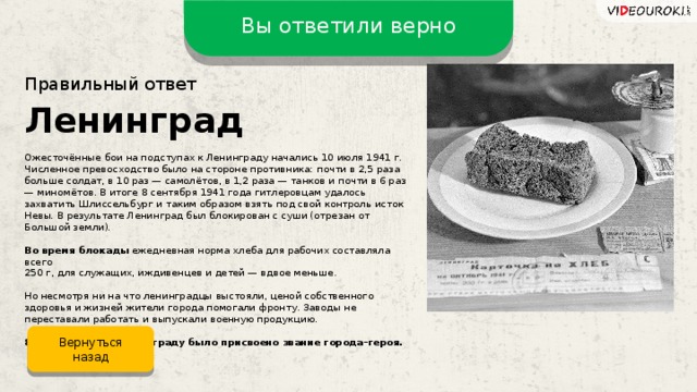 Вы ответили верно Правильный ответ Ленинград Ожесточённые бои на подступах к Ленинграду начались 10 июля 1941 г. Численное превосходство было на стороне противника: почти в 2,5 раза больше солдат, в 10 раз — самолётов, в 1,2 раза — танков и почти в 6 раз — миномётов. В итоге 8 сентября 1941 года гитлеровцам удалось захватить Шлиссельбург и таким образом взять под свой контроль исток Невы. В результате Ленинград был блокирован с суши (отрезан от Большой земли). Во время блокады  ежедневная норма хлеба для рабочих составляла всего 250 г, для служащих, иждивенцев и детей — вдвое меньше. Но несмотря ни на что ленинградцы выстояли, ценой собственного здоровья и жизней жители города помогали фронту. Заводы не переставали работать и выпускали военную продукцию. 8 мая 1965 года Ленинграду было присвоено звание города–героя. Вернуться назад