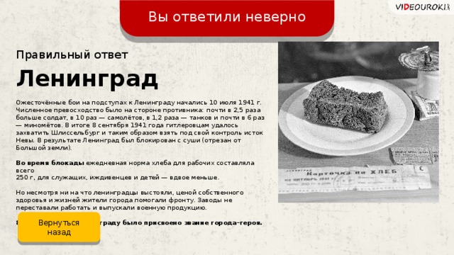 Вы ответили неверно Правильный ответ Ленинград Ожесточённые бои на подступах к Ленинграду начались 10 июля 1941 г. Численное превосходство было на стороне противника: почти в 2,5 раза больше солдат, в 10 раз — самолётов, в 1,2 раза — танков и почти в 6 раз — миномётов. В итоге 8 сентября 1941 года гитлеровцам удалось захватить Шлиссельбург и таким образом взять под свой контроль исток Невы. В результате Ленинград был блокирован с суши (отрезан от Большой земли). Во время блокады  ежедневная норма хлеба для рабочих составляла всего 250 г, для служащих, иждивенцев и детей — вдвое меньше. Но несмотря ни на что ленинградцы выстояли, ценой собственного здоровья и жизней жители города помогали фронту. Заводы не переставали работать и выпускали военную продукцию. 8 мая 1965 года Ленинграду было присвоено звание города–героя. Вернуться назад