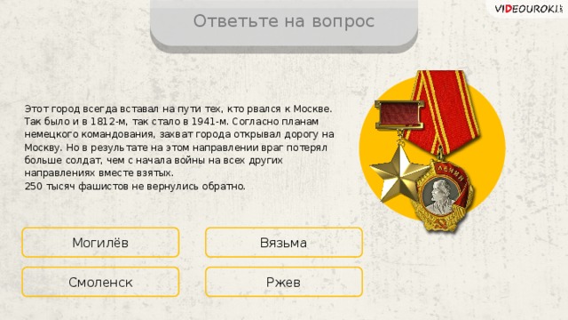 Ответьте на вопрос Этот город всегда вставал на пути тех, кто рвался к Москве. Так было и в 1812-м, так стало в 1941-м. Согласно планам немецкого командования, захват города открывал дорогу на Москву. Но в результате на этом направлении враг потерял больше солдат, чем с начала войны на всех других направлениях вместе взятых.  250 тысяч фашистов не вернулись обратно. Могилёв Вязьма Ржев Смоленск