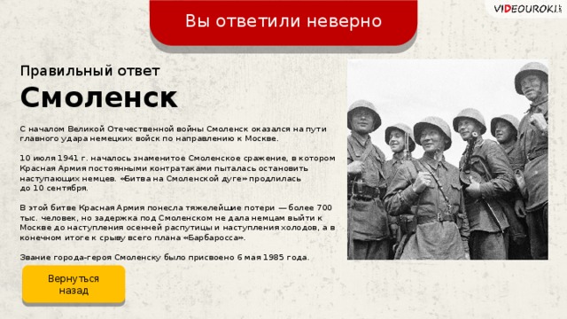 Вы ответили неверно Правильный ответ Смоленск С началом Великой Отечественной войны Смоленск оказался на пути главного удара немецких войск по направлению к Москве. 10 июля 1941 г. началось знаменитое Смоленское сражение, в котором Красная Армия постоянными контратаками пыталась остановить наступающих немцев. «Битва на Смоленской дуге» продлилась  до 10 сентября. В этой битве Красная Армия понесла тяжелейшие потери — более 700 тыс. человек, но задержка под Смоленском не дала немцам выйти к Москве до наступления осенней распутицы и наступления холодов, а в конечном итоге к срыву всего плана «Барбаросса». Звание города-героя Смоленску было присвоено 6 мая 1985 года. Вернуться назад