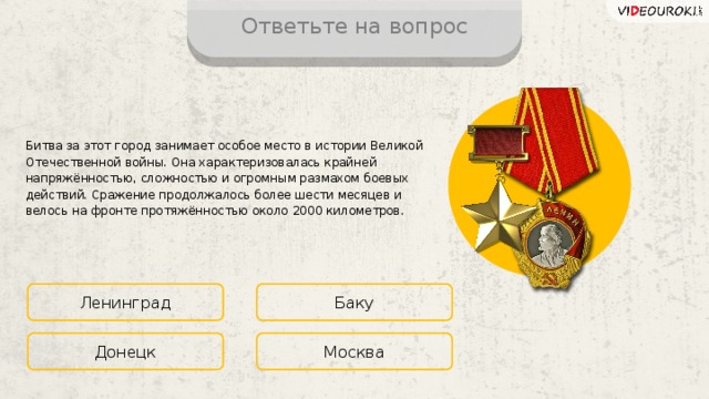 Ответьте на вопрос Битва за этот город занимает особое место в истории Великой Отечественной войны. Она характеризовалась крайней напряжённостью, сложностью и огромным размахом боевых действий. Сражение продолжалось более шести месяцев и велось на фронте протяжённостью около 2000 километров. Ленинград Баку Москва Донецк