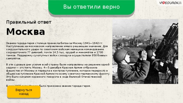 Вы ответили верно Правильный ответ Москва Звание города-героя столице принесла битва за Москву 1941—1942 гг. Наступление на московском направлении имело решающее значение. Для сокрушительного удара по советским войскам немецкое командование сосредоточило 77 дивизий, почти 14,5 тыс. орудий и миномётов и 1700 танков. Поддержку сухопутных войск с воздуха осуществляли 950 боевых самолётов. В эти суровые дни усилия всей страны были направлены на решение одной задачи — отстоять Москву. 4—5 декабря Красная Армия отбросила фашистов от Москвы и перешла в контрнаступление, которое переросло в общее наступление Красной Армии по всему советско-германскому фронту. Это было началом коренного поворота в ходе Великой Отечественной войны. 8 мая 1965 года Москве было присвоено звание города–героя. Вернуться назад