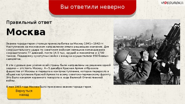 Вы ответили неверно Правильный ответ Москва Звание города-героя столице принесла битва за Москву 1941—1942 гг. Наступление на московском направлении имело решающее значение. Для сокрушительного удара по советским войскам немецкое командование сосредоточило 77 дивизий, почти 14,5 тыс. орудий и миномётов и 1700 танков. Поддержку сухопутных войск с воздуха осуществляли 950 боевых самолётов. В эти суровые дни усилия всей страны были направлены на решение одной задачи — отстоять Москву. 4—5 декабря Красная Армия отбросила фашистов от Москвы и перешла в контрнаступление, которое переросло в общее наступление Красной Армии по всему советско-германскому фронту. Это было началом коренного поворота в ходе Великой Отечественной войны. 8 мая 1965 года Москве было присвоено звание города–героя. Вернуться назад