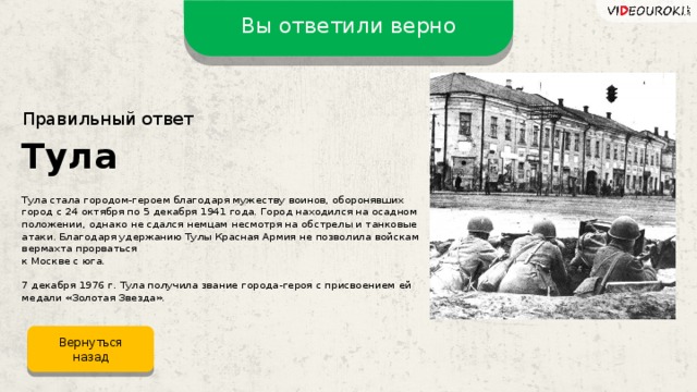 Вы ответили верно Правильный ответ Тула Тула стала городом-героем благодаря мужеству воинов, оборонявших город с 24 октября по 5 декабря 1941 года. Город находился на осадном положении, однако не сдался немцам несмотря на обстрелы и танковые атаки. Благодаря удержанию Тулы Красная Армия не позволила войскам вермахта прорваться  к Москве с юга. 7 декабря 1976 г. Тула получила звание города-героя с присвоением ей медали «Золотая Звезда». Вернуться назад
