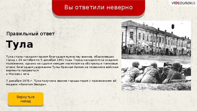Вы ответили неверно Правильный ответ Тула Тула стала городом-героем благодаря мужеству воинов, оборонявших город с 24 октября по 5 декабря 1941 года. Город находился на осадном положении, однако не сдался немцам несмотря на обстрелы и танковые атаки. Благодаря удержанию Тулы Красная Армия не позволила войскам вермахта прорваться  к Москве с юга. 7 декабря 1976 г. Тула получила звание города-героя с присвоением ей медали «Золотая Звезда». Вернуться назад