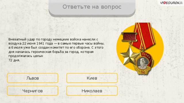 Ответьте на вопрос Внезапный удар по городу немецкие войска нанесли с воздуха 22 июня 1941 года — в самые первые часы войны, а 6 июля уже был создан комитет по его обороне. С этого дня началась героическая борьба за город, которая продолжалась целых  72 дня. Львов Киев Николаев Чернигов