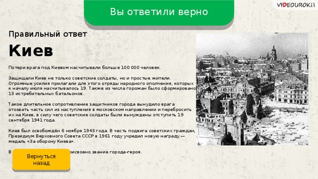 Вы ответили верно Правильный ответ Киев Потери врага под Киевом насчитывали больше 100 000 человек. Защищали Киев не только советские солдаты, но и простые жители. Огромные усилия прилагали для этого отряды народного ополчения, которых к началу июля насчитывалось 19. Также из числа горожан было сформировано 13 истребительных батальонов. Такое длительное сопротивление защитников города вынудило врага отозвать часть сил из наступления в московском направлении и перебросить их на Киев, в силу чего советские солдаты были вынуждены отступить 19 сентября 1941 года. Киев был освобождён 6 ноября 1943 года. В честь подвига советских граждан, Президиум Верховного Совета СССР в 1961 году учредил новую награду —  медаль «За оборону Киева». В 1965 году Киеву было присвоено звание города-героя. Вернуться назад