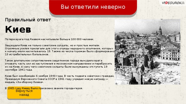 Вы ответили неверно Правильный ответ Киев Потери врага под Киевом насчитывали больше 100 000 человек. Защищали Киев не только советские солдаты, но и простые жители. Огромные усилия прилагали для этого отряды народного ополчения, которых к началу июля насчитывалось 19. Также из числа горожан было сформировано 13 истребительных батальонов. Такое длительное сопротивление защитников города вынудило врага отозвать часть сил из наступления в московском направлении и перебросить их на Киев, в силу чего советские солдаты были вынуждены отступить 19 сентября 1941 года. Киев был освобождён 6 ноября 1943 года. В честь подвига советских граждан, Президиум Верховного Совета СССР в 1961 году учредил новую награду —  медаль «За оборону Киева». В 1965 году Киеву было присвоено звание города-героя. Вернуться назад